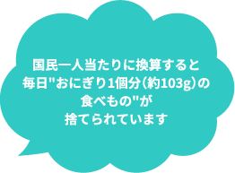 国民一人当たりに換算すると毎日おにぎり1個分（約103g）の食べものが捨てられています